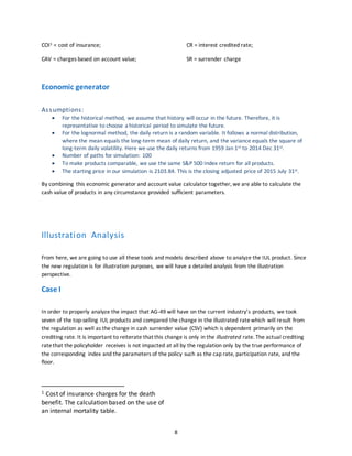 8
COI1 = cost of insurance;
CAV = charges based on account value;
CR = interest credited rate;
SR = surrender charge
Economic generator
Assumptions:
 For the historical method, we assume that history will occur in the future. Therefore, it is
representative to choose a historical period to simulate the future.
 For the lognormal method, the daily return is a random variable. It follows a normal distribution,
where the mean equals the long-term mean of daily return, and the variance equals the square of
long-term daily volatility. Here we use the daily returns from 1959 Jan 1st to 2014 Dec 31st.
 Number of paths for simulation: 100
 To make products comparable, we use the same S&P 500 Index return for all products.
 The starting price in our simulation is 2103.84. This is the closing adjusted price of 2015 July 31st.
By combining this economic generator and account value calculator together, we are able to calculate the
cash value of products in any circumstance provided sufficient parameters.
Illustration Analysis
From here, we are going to use all these tools and models described above to analyze the IUL product. Since
the new regulation is for illustration purposes, we will have a detailed analysis from the illustration
perspective.
Case I
In order to properly analyze the impact that AG-49 will have on the current industry’s products, we took
seven of the top-selling IUL products and compared the change in the illustrated ratewhich will result from
the regulation as well as the change in cash surrender value (CSV) which is dependent primarily on the
crediting rate. It is important to reiterate that this change is only in the illustrated rate. The actual crediting
ratethat the policyholder receives is not impacted at all by the regulation only by the true performance of
the corresponding index and the parameters of the policy such as the cap rate, participation rate, and the
floor.
1 Cost of insurance charges for the death
benefit. The calculation based on the use of
an internal mortality table.
 