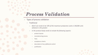 Process Validation
C Types of process validation
C Traditional
C Batch size needs to be 10% of the maximum production scale or 100,000 units
whatever is the greater.
C In the protocol body needs to include the following aspects:
C product dossier
C manufacturing process
C Tests
C acceptance criteria
C description of any additional control
C justification
 