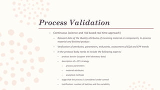 Process Validation
C Continuous (science and risk based real time approach)
C Relevant data of the Quality attributes of incoming material or components, In-process
material and finished product
C Verification of attributes, parameters, end points, assessment of CQA and CPP trends
C In the protocol body needs to include the following aspects:
C product dossier (support with laboratory data)
C description of a CPV strategy
C process parameters
C material attributes
C analytical methods
C stage that the process is considered under control
C Justification: number of batches and the variability
 