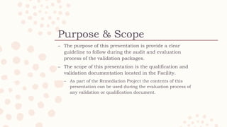 Purpose & Scope
C The purpose of this presentation is provide a clear
guideline to follow during the audit and evaluation
process of the validation packages.
C The scope of this presentation is the qualification and
validation documentation located in the Facility.
C As part of the Remediation Project the contents of this
presentation can be used during the evaluation process of
any validation or qualification document.
 