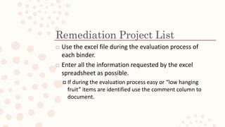 Remediation Project List
? Use the excel file during the evaluation process of
each binder.
? Enter all the information requested by the excel
spreadsheet as possible.
? If during the evaluation process easy or low hanging
fruit items are identified use the comment column to
document.
 