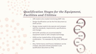 Qualification Stages for the Equipment,
Facilities and Utilities
C URS needs to be created minimizing GMP risks
C Design Qualification can be the first document as
draft version
C Design review needs to be execute and compare
with the standards, requirements, specifications,
and changes
C SAT & FAT activities are recommended for
equipment novel or with complex technology
C IOPQ can be created either of the possible
combination. For example IQ, OQ, IOQ, IOPQ and
etc
C Also, Performance and Process Validation can be
created, executed and documented in one
qualification document as PPQ
 