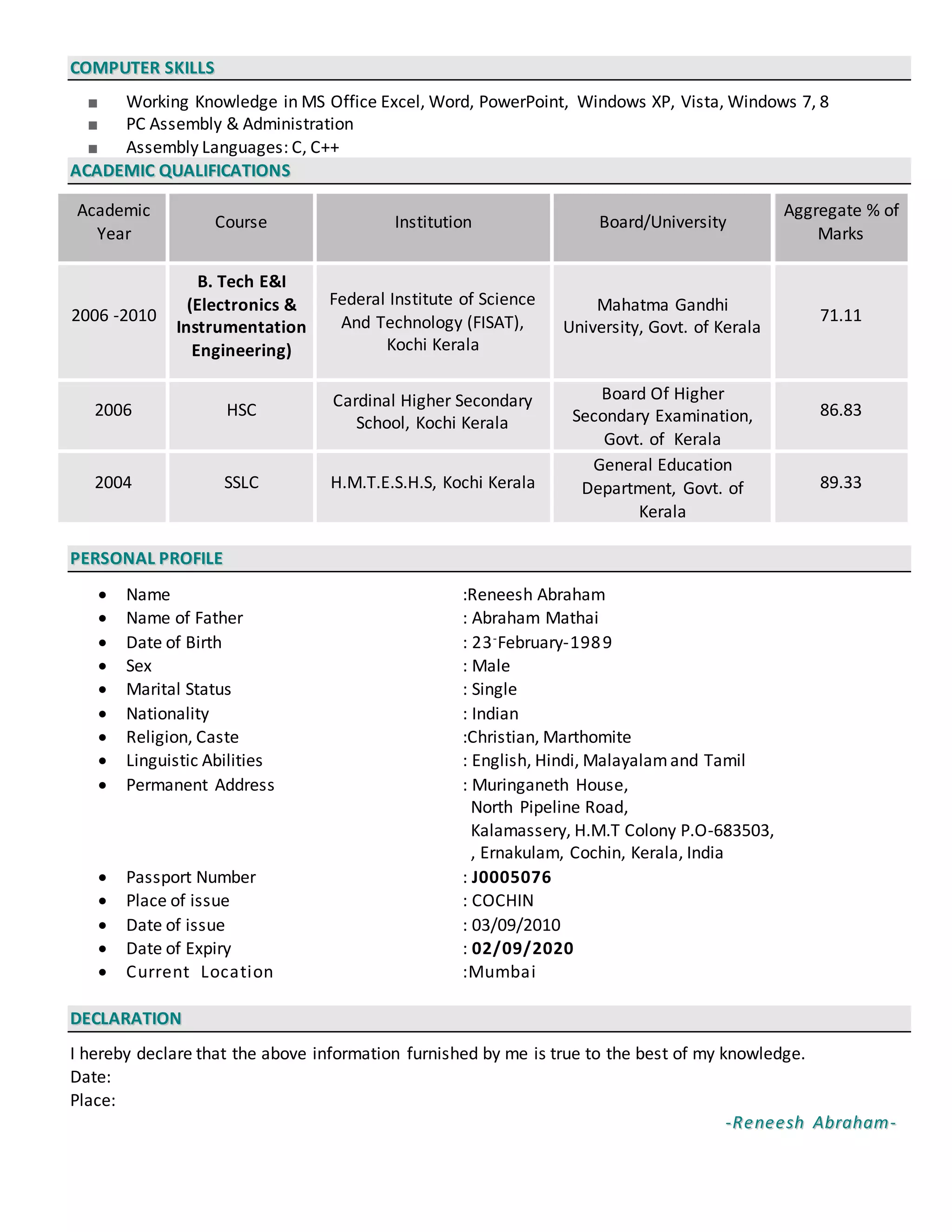 CCOOMMPPUUTTEERR SSKKIILLLLSS
■ Working Knowledge in MS Office Excel, Word, PowerPoint, Windows XP, Vista, Windows 7, 8
■ PC Assembly & Administration
■ Assembly Languages: C, C++
AACCAADDEEMMIICC QQUUAALLIIFFIICCAATTIIOONNSS
Academic
Year
Course Institution Board/University
Aggregate % of
Marks
2006 -2010
B. Tech E&I
(Electronics &
Instrumentation
Engineering)
Federal Institute of Science
And Technology (FISAT),
Kochi Kerala
Mahatma Gandhi
University, Govt. of Kerala
71.11
2006 HSC
Cardinal Higher Secondary
School, Kochi Kerala
Board Of Higher
Secondary Examination,
Govt. of Kerala
86.83
2004 SSLC H.M.T.E.S.H.S, Kochi Kerala
General Education
Department, Govt. of
Kerala
89.33
PPEERRSSOONNAALL PPRROOFFIILLEE
 Name :Reneesh Abraham
 Name of Father : Abraham Mathai
 Date of Birth : 23-February-1989
 Sex : Male
 Marital Status : Single
 Nationality : Indian
 Religion, Caste :Christian, Marthomite
 Linguistic Abilities : English, Hindi, Malayalamand Tamil
 Permanent Address : Muringaneth House,
North Pipeline Road,
Kalamassery, H.M.T Colony P.O-683503,
, Ernakulam, Cochin, Kerala, India
 Passport Number : J0005076
 Place of issue : COCHIN
 Date of issue : 03/09/2010
 Date of Expiry : 02/09/2020
 Current Location :Mumbai
DDEECCLLAARRAATTIIOONN
I hereby declare that the above information furnished by me is true to the best of my knowledge.
Date:
Place:
--RReenneeeesshh AAbbrraahhaamm--
 