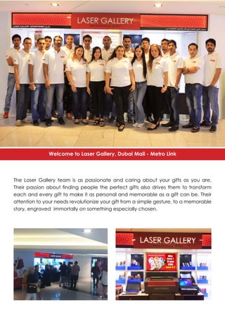 The Laser Gallery team is as passionate and caring about your gifts as you are.
Their passion about finding people the perfect gifts also drives them to transform
each and every gift to make it as personal and memorable as a gift can be. Their
attention to your needs revolutionize your gift from a simple gesture, to a memorable
story, engraved immortally on something especially chosen.
Welcome to Laser Gallery, Dubai Mall - Metro Link
 