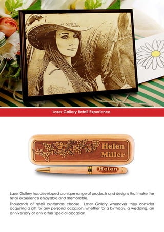 Laser Gallery has developed a unique range of products and designs that make the
retail experience enjoyable and memorable.
Thousands of retail customers choose Laser Gallery whenever they consider
acquiring a gift for any personal occasion, whether for a birthday, a wedding, an
anniversary or any other special occasion.
Laser Gallery Retail Experience
 