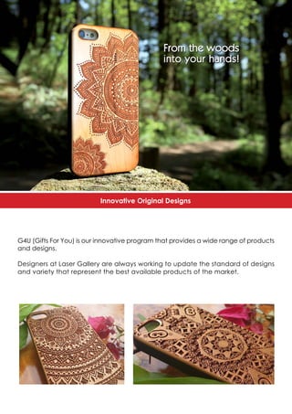 Innovative Original Designs
G4U (Gifts For You) is our innovative program that provides a wide range of products
and designs.
Designers at Laser Gallery are always working to update the standard of designs
and variety that represent the best available products of the market.
 