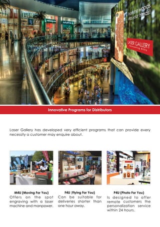 Innovative Programs for Distributors
Laser Gallery has developed very efficient programs that can provide every
necessity a customer may enquire about.
P4U (Photo For You)
Is designed to offer
remote customers the
personalization service
within 24 hours.
F4U (Flying For You)
Can be suitable for
deliveries shorter than
one hour away.
M4U (Moving For You)
Offers on the spot
engraving with a laser
machine and manpower.
 