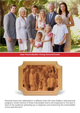 Personal events are celebrated in a different style with Laser Gallery’s M4U personal
programs. Instant photos of these memorable events are engraved on the spot in
front of the audience spreading joy a happiness and enhancing the memorability
of any special event.
Laser Personalization During Personal Events
 