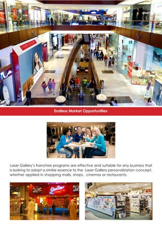Endless Market Opportunities
Laser Gallery’s franchise programs are effective and suitable for any business that
is looking to adopt a similar essence to the Laser Gallery personalization concept,
whether applied in shopping malls, shops, cinemas or restaurants.
 