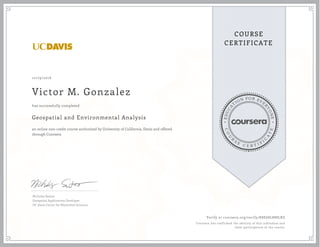 EDUCA
T
ION FOR EVE
R
YONE
CO
U
R
S
E
C E R T I F
I
C
A
TE
COURSE
CERTIFICATE
10/29/2016
Victor M. Gonzalez
Geospatial and Environmental Analysis
an online non-credit course authorized by University of California, Davis and offered
through Coursera
has successfully completed
Nicholas Santos
Geospatial Applications Developer
UC Davis Center for Watershed Sciences
Verify at coursera.org/verify/K8E68L888LRZ
Coursera has confirmed the identity of this individual and
their participation in the course.
 