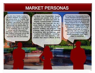 12
I’m John from Fairfax County in
Northern Virginia! I’m currently a
high school junior at Chantilly High
School and I’m looking for a small
to medium size school and campus
with a student to faculty ratio that
will increase my opportunities to
network in the future. I’m currently
in the marketing club in my high
school and am interested in
pursuing a career in the marketing
field. Radford University seems like
an excellent college for me,
especially with the new building!
I’m Alexis from Chesterfield County
located just outside of the city of
Richmond! I’ve spent two years at
Virginia Commonwealth University
but realized that it just isn’t for me. I
chose Radford University due to the
campus size and their spectacular
business building and program. I was
a biology major at VCU and switched
to marketing after my freshman year.
I realized that Radford’s marketing
program was more appealing and
credible than what is offered at VCU.
I’m Frank from Chesapeake County
in the Hampton Roads area! I’m a
freshman here at Radford University
and I haven’t made up my mind with
what I want to do in my future. I’m
thinking of becoming a psychology
major, but the COBE building is so
impressive! I want to have small
classes and be able to build a
relationship with my professors. A
rich source of technology will
benefit me greatly. I just might
major in marketing!
 
