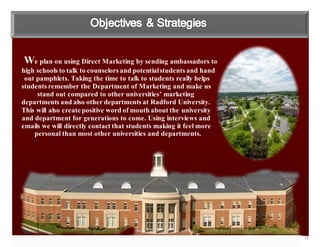 13
We plan on using Direct Marketing by sending ambassadors to
high schools to talk to counselors and potentialstudents and hand
out pamphlets. Taking the time to talk to students really helps
students remember the Department of Marketing and make us
stand out compared to other universities’ marketing
departments and also other departments at Radford University.
This will also create positive word of mouth about the university
and department for generations to come. Using interviews and
emails we will directly contact that students making it feel more
personal than most other universities and departments.
 