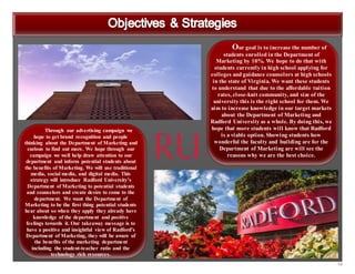 14
Our goal is to increase the number of
students enrolled in the Department of
Marketing by 10%. We hope to do that with
students currently in high school applying for
colleges and guidance counselors at high schools
in the state of Virginia. We want these students
to understand that due to the affordable tuition
rates, close-knit community, and size of the
university this is the right school for them. We
aim to increase knowledge in our target markets
about the Department of Marketing and
Radford University as a whole. By doing this, we
hope that more students will know that Radford
is a viable option. Showing students how
wonderful the faculty and building are for the
Department of Marketing are will see the
reasons why we are the best choice.
Through our advertising campaign we
hope to get brand recognition and people
thinking about the Department of Marketing and
curious to find out more. We hope through our
campaign we well help draw attention to our
department and inform potential students about
the benefits of Marketing. We will use traditional
media, social media, and digital media. This
strategy will introduce Radford University’s
Department of Marketing to potential students
and counselors and create desire to come to the
department. We want the Department of
Marketing to be the first thing potential students
hear about so when they apply they already have
knowledge of the department and positive
feelings towards it. Our takeaway message is to
have a positive and insightful view of Radford’s
Department of Marketing, they will be aware of
the benefits of the marketing department
including the student-teacher ratio and the
technology rich resources.
 