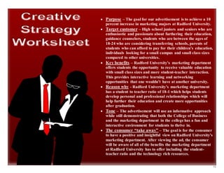 15
 Purpose – The goal for our advertisement is to achieve a 10
percent increase in marketing majors at Radford University.
 Target customer – High school juniors and seniors who are
enthusiastic and passionate about furthering their education,
guidance counselors, students who are between the ages of
18-24 who are considering transferring schools, parents of
students who can afford to pay for their children’s education,
individuals looking for a small campus and small class sizes
compared to other universities.
 Key benefits – Radford University’s marketing department
offers students the opportunity to receive valuable education
with small class sizes and more student-teacher interaction.
This provides interactive learning and networking
opportunities that one wouldn’t have at another university.
 Reason why - Radford University’s marketing department
has a student to teacher ratio of 18-1 which helps students
develop personal and professional relationships which will
help further their education and create more opportunities
after graduation.
 Tone – The advertisement will use an informative approach
while still demonstrating that both the College of Business
and the marketing department in the college has a fun and
interactive environment for students to thrive in.
 The consumer “take away” – The goal is for the consumer
to have a positive and insightful view on Radford University’s
marketing department. After viewing the ad, the consumer
will be aware of all of the benefits the marketing department
at Radford University has to offer including the student-
teacher ratio and the technology rich resources.
 
