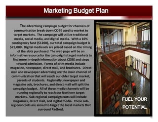16
The advertising campaign budget for channels of
communication break down COBE used to market to
target markets. The campaign will utilize traditional
media, social media, and digital media. With a 10%
contingency fund ($1200), our total campaign budget is
$25,000. Digitalmediaads are priced based on the timing
of the slots purchased. The web page will be an
informative resourcefor the campaign’s target markets to
find more in-depth information about COBE and steps
toward admission. Forms of print media include
magazine, newspaper, direct mail, and brochures. Direct
mail and newspaper advertising are the main channel of
communication that will reach our older target market,
parents of students. Regionally, newspaper and
magazine ads, brochures, and direct mail will split the
campaign budget. All of these media channels will be
running regionally to reach our Northern target
markets. Sub-regional campaign costs will include
magazines, direct mail, and digital media. These sub-
regional costs are aimed to target the local markets that
surround Radford.
 