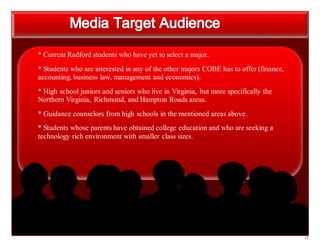 18
* Current Radford students who have yet to select a major.
* Students who are interested in any of the other majors COBE has to offer (finance,
accounting, business law, management and economics).
* High school juniors and seniors who live in Virginia, but more specifically the
Northern Virginia, Richmond, and Hampton Roads areas.
* Guidance counselors from high schools in the mentioned areas above.
* Students whose parents have obtained college education and who are seeking a
technology rich environment with smaller class sizes.
 