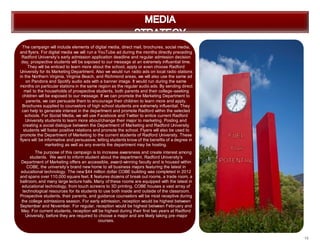 19
The campaign will include elements of digital media, direct mail, brochures, social media,
and flyers. For digital media we will run a YouTube ad during the months directly preceding
Radford University’s early admission application deadline and regular admission decision
day, prospective students will be exposed to our message at an extremely influential time.
They will be enticed to learn more about the school, apply or even choose Radford
University for its Marketing Department. Also we would run radio ads on local radio stations
in the Northern Virginia, Virginia Beach, and Richmond areas, we will also use the same ad
on Pandora and Spotify audio ads with a banner image. It would run during the same
months on particular stations in the same region as the regular audio ads. By sending direct
mail to the households of prospective students, both parents and their college-seeking
children will be exposed to our message. If we can promote the Marketing Department to
parents, we can persuade them to encourage their children to learn more and apply.
Brochures supplied to counselors of high school students are extremely influential. They
can help to generate interest in the department and promote Radford within the selected
schools. For Social Media, we will use Facebook and Twitter to entice current Radford
University students to learn more about/change their major to marketing. Posting and
creating a social dialogue between the Department of Marketing and Radford University
students will foster positive relations and promote the school. Flyers will also be used to
promote the Department of Marketing to the current students of Radford University. These
flyers will be informative and persuasive, letting students know of the benefits of a degree in
marketing as well as any events the department may be hosting.
The purpose of this campaign is to increase awareness and create interest among
students. We want to inform student about the department. Radford University’s
Department of Marketing offers an accessible, award-winning faculty and is housed within
COBE, the university’s brand new home to all business majors featuring the latest in
educational technology. The new $44 million dollar COBE building was completed in 2012
and spans over 110,000 square feet. It features dozens of break out rooms, a trade room, a
ballroom, and many large lecture halls. Many of these rooms are equipped with the latest in
educational technology, from touch screens to 3D printing, COBE houses a vast array of
technological resources for its students to use both inside and outside of the classroom.
Prospective students, their parents, and guidance counselors will be most receptive during
the college admissions season. For early admission, reception would be highest between
September and November. For regular, reception would be highest between February and
May. For current students, reception will be highest during their first two years at Radford
University, before they are required to choose a major and are likely taking pre-major
courses.
 