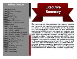 2
Radford University, more specifically the College of Business
and Economics, has given our agency an opportunity to raise
awareness in prospective students to join the business
program. New River Ad Agency is tasked with increasing
applications in COBE majors, reaching current students who
are undecided or are looking to switch majors, and show the
public just how beneficial a business degree from Radford
University could be. Furthermore, these goals will be more
specifically geared towards the Marketing Department within
the COBE. Our marketing campaign was designed to hone in
on these goals through extensive marketing research and
analysis. Once our target market is reached with our
message we plan to have increased applications to the
Marketing department by 10% from incoming freshmen,
undecided students, and transfer students respectively.
Page1:Cover Page
Page2:Executive Summary
Page3:History
Page4:Evaluation
Page5:SWOT analysis
Page6:Advantages
Page7:Market Evaluation
Page8:Initial Advertising Goals
Page9:Research
Page10: Target Market
Page11:Target Market by Region
Page12:Market Personas
Page13-14:Objectives and Strategies
Page15:Creative Strategy Worksheet
Page16:Marketing Budget Plan
Page17: Budget Table
Page18:Media Target Audience
Page19:Media Strategy
Page20: Radio Ad
Page21:Web Page & Banner
Page22:Photo Board
Page23:Newspaper Ad
Page24:Bibliography
Table Of Contents
 