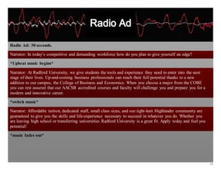 20
Radio Ad: 30 seconds.
Narrator: In today’s competitive and demanding workforce how do you plan to give yourself an edge?
*Upbeat music begins*
Narrator: At Radford University, we give students the tools and experience they need to enter into the next
stage of their lives. Up-and-coming business professionals can reach their full potential thanks to a new
addition to our campus, the College of Business and Economics. When you choose a major from the COBE
you can rest assured that our AACSB accredited courses and faculty will challenge you and prepare you for a
modern and innovative career.
*switch music*
Narrator: Affordable tuition, dedicated staff, small class sizes, and our tight-knit Highlander community are
guaranteed to give you the skills and life-experience necessary to succeed in whatever you do. Whether you
are leaving high school or transferring universities Radford University is a great fit. Apply today and fuel you
potential!
*music fades out*
 