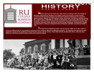 3
With the opening of our brand new, state of the art, building in 2012, the College of
Business and Economics adopted a new mission, which is to provide an active learning
environment that develops analytical and innovative business professionals for a dynamic
global economy. However, the first business course, Economics, was offers to students during
the academic year of 1965-1966 as a section of the Division of Liberal Arts. After four shorts and
successful years, Economics became a true department and major at Radford University. 1975
marked the expansion of this department into the College of Business and Economics (COBE).
The Association to Advance Collegiate Schools of Business (AACSB) accredited the COBE in
1992.
The Department of Marketing further extends what the COBE has to offer. It offers a
unique and different spin for each student’s preferences from Consumer Behavior to Marketing Analytics. The department recogn izes the skills
required to succeed in the marketing world and focuses course material on them. These skills include; working with others, communicating
effectively, and solving problems using creative and analytical thinking.
 