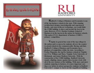 4
Radford’s College of Business and Economics is one
of the top business schools in the state. With stunning
architectural designs, knowledgeable and experienced
faculty, and state-of-the-art technology, you would think
the COBE building is above and beyond the best in the
state. However, UVA’s Darden Graduate School of
Business is in the top ten in the nation for business schools.
This makes UVA’s department of business COBE’s
primary competition.
Virginia in general has some of the top colleges in
the nation and is a mecca for students all over the country
to attend schools in the commonwealth. Having said that,
Radford’s College of Business and Economics has a
plethora of competition within the state. According to
Forbes Magazine, the top five business schools in Virginia
are UVA, William and Mary, Virginia Tech, University of
Richmond, and James Madison University. With the
construction of the COBE building, Radford University
stands a fighting chance against these in-state rivals with
all of the new features of the building. With more and more
students majoring in business, it is more important now
than ever before to attract perspective students to Radford
University’s campus to check out this magnificent building.
 