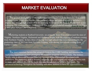 7
The general demographic of the marketing department are students that come from middle
to upper middle social class families who attended college and graduated with a bachelor’s
degree. The average high school GPA for incoming freshman in 2013 was 3.19 with SAT scores
averaging 994 combined score. Other schools that students considered attending were Lynchburg,
Christopher Newport and Longwood.
Marketing students at Radford University are primarily from three areas around the state of
Virginia: Northern Virginia, Richmond and Hampton Roads, with the majority of students coming
from Northern Virginia. In fact, three of the top five high schools that were represented by the
graduating class of 2013 are from Northern Virginia, with the top two schools coming from
Fairfax County.
The most important factors that attract students to the COBE building and therefore the
marketing department are how prestigious the business programs are as a whole. The student-
faculty ratio is above and beyond important because of the relationships developed with
professors. The marketing staff is friendly, insightful and very helpful and will go the extra mile
to make sure students have all the tools they need to succeed and achieve their goals. The
advanced technology throughout the building will allow students to have the opportunities to
achieve whatever it is they may be doing.
 