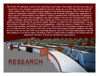 9
As of 2013, 301 undergrad students chose marketing as their major. That number has been increasing over
the past five years. Freshmen entering Radford University during the year 2013 show that the trend will
likely continue with 135 new students being admitted to the marketing program. Other schools that are
considered competition to Radford’s College of Business and Economics had slightly more applications to
their respective school of business than Radford. Virginia Commonwealth University had 173 applicants,
Old Dominion University had 166 applicants and James Madison University had 156 marketing students
apply. Technology and student-faculty ratio is among one of the best in the state and looks to improve in
hopes that one day will take the top spot in Virginia. Radford as a whole has 2,527 undergraduates who are
from Northern Virginia (26% of the total school population), 1,488 from southwest Virginia (19%), and 816
and 811 from Roanoke and Richmond (10% and 9%). The average GPA for incoming freshman as of 2013
is a 3.19 while the SAT’s two score is a 994. The average GPA for incoming freshman at Radford University
has been on the rise the since 1996. In the marketing program, there are 119 female undergraduates and 182
male making it a very diverse major. By looking at this we realized what we should be advertising about the
department and where to focus our attention for target markets.
 