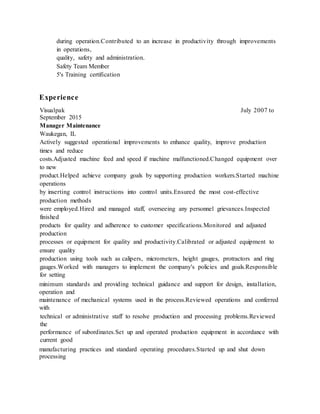 during operation.Contributed to an increase in productivity through improvements
in operations,
quality, safety and administration.
Safety Team Member
5's Training certification
Experience
Visualpak July 2007 to
September 2015
Manager Maintenance
Waukegan, IL
Actively suggested operational improvements to enhance quality, improve production
times and reduce
costs.Adjusted machine feed and speed if machine malfunctioned.Changed equipment over
to new
product.Helped achieve company goals by supporting production workers.Started machine
operations
by inserting control instructions into control units.Ensured the most cost-effective
production methods
were employed.Hired and managed staff, overseeing any personnel grievances.Inspected
finished
products for quality and adherence to customer specifications.Monitored and adjusted
production
processes or equipment for quality and productivity.Calibrated or adjusted equipment to
ensure quality
production using tools such as calipers, micrometers, height gauges, protractors and ring
gauges.Worked with managers to implement the company's policies and goals.Responsible
for setting
minimum standards and providing technical guidance and support for design, installation,
operation and
maintenance of mechanical systems used in the process.Reviewed operations and conferred
with
technical or administrative staff to resolve production and processing problems.Reviewed
the
performance of subordinates.Set up and operated production equipment in accordance with
current good
manufacturing practices and standard operating procedures.Started up and shut down
processing
 