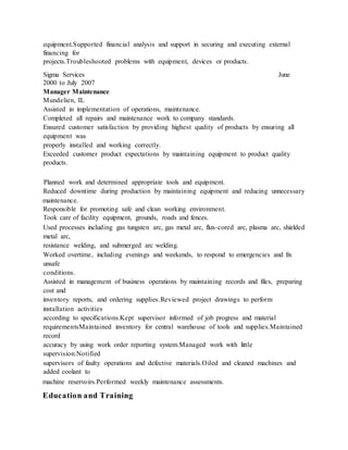 equipment.Supported financial analysis and support in securing and executing external
financing for
projects.Troubleshooted problems with equipment, devices or products.
Sigma Services June
2000 to July 2007
Manager Maintenance
Mundelien, IL
Assisted in implementation of operations, maintenance.
Completed all repairs and maintenance work to company standards.
Ensured customer satisfaction by providing highest quality of products by ensuring all
equipment was
properly installed and working correctly.
Exceeded customer product expectations by maintaining equipment to product quality
products.
Planned work and determined appropriate tools and equipment.
Reduced downtime during production by maintaining equipment and reducing unnecessary
maintenance.
Responsible for promoting safe and clean working environment.
Took care of facility equipment, grounds, roads and fences.
Used processes including gas tungsten arc, gas metal arc, flux-cored arc, plasma arc, shielded
metal arc,
resistance welding, and submerged arc welding.
Worked overtime, including evenings and weekends, to respond to emergencies and fix
unsafe
conditions.
Assisted in management of business operations by maintaining records and files, preparing
cost and
inventory reports, and ordering supplies.Reviewed project drawings to perform
installation activities
according to specifications.Kept supervisor informed of job progress and material
requirementsMaintained inventory for central warehouse of tools and supplies.Maintained
record
accuracy by using work order reporting system.Managed work with little
supervision.Notified
supervisors of faulty operations and defective materials.Oiled and cleaned machines and
added coolant to
machine reservoirs.Performed weekly maintenance assessments.
Education and Training
 