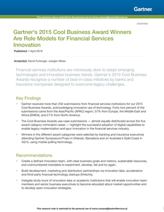 This research note is restricted to the personal use of maria.campos@bankmillennium.pl
This research note is restricted to the personal use of maria.campos@bankmillennium.pl
G00294982
Gartner's 2015 Cool Business Award Winners
Are Role Models for Financial Services
Innovation
Published: 7 April 2016
Analyst(s): David Furlonger, Juergen Weiss
Financial services institutions are notoriously slow to adopt emerging
technologies and innovative business trends. Gartner's 2015 Cool Business
Awards recognize a number of best-in-class initiatives by banks and
insurance companies designed to overcome legacy challenges.
Key Findings
■ Gartner received more than 250 submissions from financial services institutions for our 2015
Cool Business Awards, acknowledging innovative use of technology. Forty-two percent of the
submissions came from the Asia/Pacific (APAC) region; 37% from Europe, the Middle East and
Africa (EMEA); and 21% from North America.
■ The Cool Business Awards use-case submissions — almost equally distributed across the five
award category nomination areas — highlight the successful adoption of digital capabilities to
enable legacy modernization and spur innovation in the financial services industry.
■ Winners in the different award categories were selected by banking and insurance executives
attending Gartner Symposium/ITxpo in Orlando, Barcelona and on Australia's Gold Coast in
4Q15, using mobile polling technology.
Recommendations
■ Create a defined innovation team, with clear business goals and metrics, sustainable resources,
and unencumbered mandates to experiment, develop, fail and try again.
■ Build development, marketing and distribution partnerships via innovation labs, accelerators
and third-party financial technology startups (fintechs).
■ Instigate study tours of innovation labs or academic institutions that will enable innovation team
members and senior business executives to become educated about market opportunities and
to develop open innovation strategies.
 