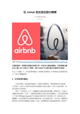從 Airbnb 看旅遊型態的轉變
作者: Wei Ping Wu
2016-06-07
圖片來源 https://www.tentree.com/blog/wp-content/uploads/2014/11/airbnb.jpg
出國旅遊時，看著眼花撩亂的套裝行程，你是否也曾感到厭倦，而想要闖出屬
於自己獨一無二的旅行？那麼，或許 Airbnb 可以提供滿足所需條件的服務。
本文三大重點：1. 共享經濟的崛起 2. Airbnb 商業模式 3. Airbnb 給旅遊業的啟
示：個人化體驗服務
1. 共享經濟的崛起
共享經濟是一個近幾年崛起的一項熱門商業模式。隨著實務界各項產業、
不同商品、甚至平台操作紛紛套用這個模式的核心概念，很多人因此困惑：到
底什麼是共享經濟？
要為「共享經濟」訂下一個嚴謹的定義其實相當困難。舉例而言，若是以
直觀的想法探討「共享」，則應該排除隱含金錢交易的營運模式，但在這個定義
之下著名 P2P (peer-to-peer)平台 Airbnb 即除名於共享經濟之列。抑或是以另一
個觀點，共享的標的物為資產的獲取管道（並非資產本身），則交易一端獲取金
錢則是可以接受的(Martin, 2016)。然而，這類繁瑣的定義當越來越多人重視共
 