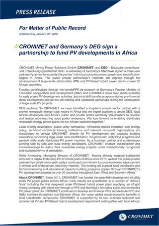 //
For Matter of Public Record
Unterhaching, January 19th 2016
CRONIMET and Germany’s DEG sign a
partnership to fund PV developments in Africa
…………………………………………………………
CRONIMET Mining Power Solutions GmbH (CRONIMET) and DEG – Deutsche Investitions-
und Entwicklungsgesellschaft mbH, a subsidiary of Germany’s KfW have signed a three-year
partnership aimed to expedite the parties’ individual socio-economic growth and electrification
targets in Africa. The public private partnership’s interests are aligned through the
advancement of large-scale photovoltaic (PV) and PV/diesel hybrid power plants in over 20
African countries.
Funding contributions through the develoPPP.de program of Germany’s Federal Ministry of
Economic Cooperation and Development (BMZ) and CRONIMET have been made available
for early phase PV development activities, technical skill transfer programs during pre-financial
close development and on-the-job training and vocational workshops during the construction
of large scale PV projects.
DEG explains; “In CRONIMET we have identified a long-term private sector partner with a
proven renewable energy track record in Africa and the expert platform to assist DEG, local
African developers and Africa’s public and private sector electricity stakeholders to develop
and realize wide-reaching solar power endeavors. We look forward to enabling distributed
renewable energy power plants on the African continent together.”
Local energy developers, public utility companies, ministerial bodies entrusted with energy
policy, technical vocational training institutions and relevant non-profit organizations are
encouraged to contact CRONIMET directly for PV development and capacity building
assistance concerning large-scale rural electrification, on-grid public utility PPA programs and
general utility scale distributed PV power inquiries. As a business partner and co-developer
working side by side with local energy developers, CRONIMET enables businessmen and
businesswomen to realize their renewable energy projects under internationally recognized
and expected terms of bankability.
Rollie Armstrong, Managing Director of CRONIMET, “Having already invested substantial
amounts of capital to develop PV in remote parts of Africa since 2013, we feel this public private
partnership compliments each party’s continued commitment to socio-economic advancement
in remote and underserved electricity markets. The funding will support local developers and
technical learning and educational capacity building programs applied through CRONIMET’s
PV development projects in over 20 countries throughout East, West and Southern Africa.”
About CRONIMET: Since 2013, CRONIMET has funded the greenfield development of utility
scale PV power plants across Africa. Early results are quantifiable in a number of “Africa’s
firsts” including the first megawatt scale PV/diesel hybrid power plant supplying an off-grid
mining company with electricity through a PPA and Namibia’s first utility scale grid connected
PV power plant. As CRONIMET continues to develop and finance IPPs and execute EPC and
O&M activities throughout sub-Saharan Africa, the value added social-economic benefits to
local stakeholder compounds. CRONIMET is supported by its own in-house technical and
commercial PV and PV/Diesel hybrid development department and together with local African
 