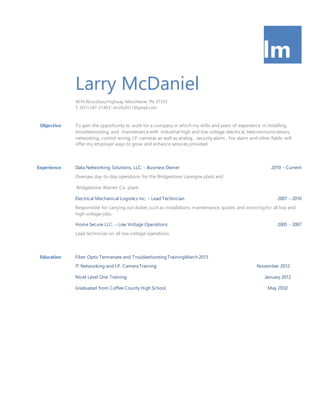 lm
Larry McDaniel
4076 Woodbury Highway, Manchester,TN, 37355
T: (931) 247-3140 E: dnsllc2011@gmail.com
Objective To gain the opportunity to work for a company in which my skills and years of experience in installing,
troubleshooting, and maintenancewith industrial high and low voltage electrical, telecommunications,
networking, control wiring, I.P. cameras as well as analog , security alarm , fire alarm and other fields will
offer my employer ways to grow and enhance services provided.
Experience Data Networking Solutions, LLC. – Business Owner 2010 - Current
Oversaw day-to-day operations for the Bridgestone Lavergne plant and
Bridgestone Warren Co. plant.
Electrical Mechanical Logistics Inc. – Lead Technician 2007 - 2010
Responsible for carrying out duties such as installations, maintenance, quotes and invoicing for all low and
high voltage jobs.
Home Secure LLC. – Low Voltage Operations 2005 - 2007
Lead technician on all low voltage operations.
Education Fiber Optic Termenate and Troubleshooting TrainingMarch 2013
IT Networking and I.P. Camera Training November 2012
Nicet Level One Training January 2012
Graduated from Coffee County High School May 2002
 