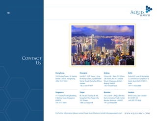 www.aquissearch.com
10
Contact
Us
For further information please contact Aquis Search below or email info@aquissearch.com
Hong Kong
19/F, Kailey Tower, 16 Stanley
Street, Central, Hong Kong
+852 2537 0333
Singapore
11/F Straits Trading Building,
9 Battery Road, Singapore
049910
+65 3157 9393
Shanghai
Unit B21, 22/F, Tower 3, Jing
An Kerry Centre, 1228 Middle
Yan’an Road, Shanghai, China
200040
+86 21 3319 1977
Taipei
8F., No.367, Fuxing N. Rd.,
Songshan Dist, Taipei City
105 Taiwan
+886 2 7732 5778
Beijing
China Life – West, 5/F, China
Life Tower, No.16 Chaowai
Street, Chaoyang district,
Beijing 100020
+86 10 5356 9256
Mumbai
1012, Level 1, Regus Bandra
Kurla Complex, Trade Center,
Bandra, Mumbai - 400051
+91 22 4005 8384
Delhi
Suite 422, Level 4, Rectangle
1, Commercial Complex D-4,
Saket, New Delhi-110017,
India
+91 11 4553 8909
London
80-83 Long Lane London
EC1A 9ET, UK
+44 203 375 8028
 