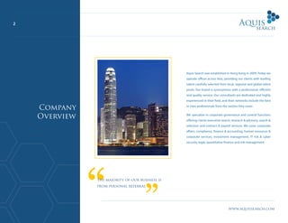 2
www.aquissearch.com
Aquis Search was established in Hong Kong in 2009. Today we
operate offices across Asia, providing our clients with leading
talent carefully selected from local, regional and global talent
pools. Our brand is synonymous with a professional, efficient
and quality service. Our consultants are dedicated and highly
experienced in their field, and their networks include the best
in class professionals from the sectors they cover.
We specialise in corporate governance and control functions
offering clients executive search, research & advisory, search &
selection and contract & payroll services. We cover corporate
affairs, compliance, finance & accounting, human resources &
corporate services, investment management, IT risk & cyber
security, legal, quantitative finance and risk management.
Company
Overview
The majority of our business is
from personal referral
 