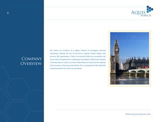 www.aquissearch.com
3
Our clients are members of a global network of prestigious financial
institutions, leading UK and US law firms, regional market leaders and
Fortune 500 organisations. Clients’ recruitment briefs are successfully met
by our team of experienced, multilingual consultants. Professional integrity
is the key value on which our client relationships are built and the majority
of our business is from personal referral. This is a testament to the high level
of professionalism for which we are known.
Company
Overview
 