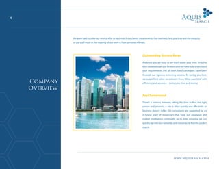 4
www.aquissearch.com
Outstanding Success Rates
We know you are busy so we don’t waste your time. Only the
best candidates are put forward once we have fully understood
your requirements and all short listed candidates have been
through our rigorous screening process. By saving you time,
we outperform other recruitment firms, filling your brief with
efficiency and accuracy – saving you time and money.
Fast Turnaround
There’s a balance between taking the time to find the right
person and ensuring a role is filled quickly and efficiently so
business doesn’t suffer. Our consultants are supported by an
in-house team of researchers that keep our databases and
market intelligence continually up to date, ensuring we can
quickly tap into our networks and resources to find the perfect
match.
We work hard to tailor our service offer to best match our clients’requirements. Our methods, best practices and the integrity
of our staff result in the majority of our work is from personal referrals.
Company
Overview
 