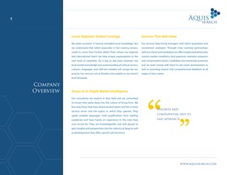 www.aquissearch.com
5
Local, Regional, Global Coverage
We pride ourselves in having unrivalled local knowledge, but
we understand that talent especially in fast moving sectors,
needs to come from further afield. That’s where our regional
and international reach can help propel organisations to the
next level of capability. On a day to day basis however, our
local market knowledge and understanding of vertical sectors,
cultures, languages and skill-sets needed will always be our
priority. Our services are as flexible and scalable as our client’s
brief demands.
Access to In-Depth Market Intelligence
Our consultants are experts in their field and are committed
to ensure they delve deep into the culture of hiring firms. We
hire only those that have demonstrated talent and flair in their
vertical sector and the region in which they operate. They
speak multiple languages, hold qualifications from leading
academies and have hands on experience in the roles they
now recruit for. They are knowledgeable and well placed to
gain insights and perspectives into the industry at large as well
as developments that effect specific job functions.
Services That Add Value
Our services help hiring managers with talent acquisition and
recruitment strategies. Through close working partnerships
withourclientsandcandidatesweofferinsightsandadviceinto
current market conditions, best practices, retention programs
and compensation levels. Candidates are extensively screened,
and we work closely with them to aid career development as
well as providing honest and comprehensive feedback at all
stages of their career.
Discrete and
confidential end to
end approach
Company
Overview
 