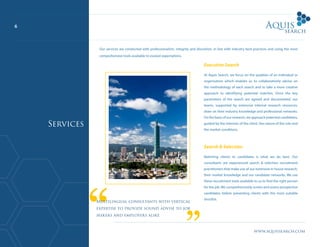 6
www.aquissearch.com
Executive Search
At Aquis Search, we focus on the qualities of an individual or
organisation which enables us to collaboratively advise on
the methodology of each search and to take a more creative
approach to identifying potential matches. Once the key
parameters of the search are agreed and documented, our
teams, supported by extensive internal research resources,
draw on their industry knowledge and professional networks.
On the basis of our research, we approach potential candidates,
guided by the interests of the client, the nature of the role and
the market conditions.
Search & Selection
Matching clients to candidates is what we do best. Our
consultants are experienced search & selection recruitment
practitioners that make use of our extensive in house research,
their market knowledge and our candidate networks. We use
these recruitment tools available to us to find the right person
for the job. We comprehensively screen and assess prospective
candidates before presenting clients with the most suitable
shortlist.
Multilingual consultants with vertical
expertise to provide sound advise to job
seekers and employers alike
Services
Our services are conducted with professionalism, integrity and discretion, in line with industry best practices and using the most
comprehensive tools available to exceed expectations.
 