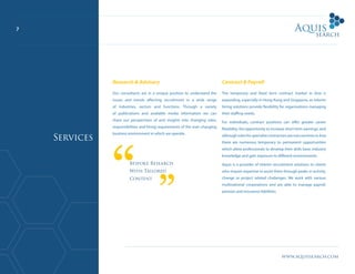 www.aquissearch.com
7
Research & Advisory
Our consultants are in a unique position to understand the
issues and trends affecting recruitment in a wide range
of industries, sectors and functions. Through a variety
of publications and available media information we can
share our perspectives of and insights into changing roles,
responsibilities and hiring requirements of the ever-changing
business environment in which we operate.
Contract & Payroll
The temporary and fixed term contract market in Asia is
expanding, especially in Hong Kong and Singapore, as interim
hiring solutions provide flexibility for organisations managing
their staffing needs.
For individuals, contract positions can offer greater career
flexibility, the opportunity to increase short term earnings, and
althoughrolesforspecialistcontractorsarenotcommoninAsia
there are numerous temporary to permanent opportunities
which allow professionals to develop their skills base, industry
knowledge and gain exposure to different environments.
Aquis is a provider of interim recruitment solutions to clients
who require expertise to assist them through peaks in activity,
change or project related challenges. We work with various
multinational corporations and are able to manage payroll,
pension and insurance liabilities.
Bespoke Research
With Tailored
Content
Services
 