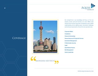 8
www.aquissearch.com
Our strength lies in our knowledge and focus on the core
industry sectors and job functions we cover. Within each
vertical sector we have many years of experience and in depth
understanding of the staffing needs, recruitment challenges
and technical requirements of even the most specialist roles.
Corporate Affairs
Compliance
Finance & Accounting
Human Resources & Corporate Services
Investment Management
IT Risk & Cyber Security
Legal
Quantitative Finance
Risk Management
Senior Leadership
Knowledge and Focus
Coverage
 