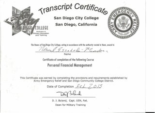 J
,
.
iranscript CertifiCc,"t~
San Diego City College
San Diego, California
Partners in
MiI~ta,ryEci:uC<;l.t;lon
~ndTraining
The Deon~.~f.~iego (ity (ollege, ocling in cccordunce with the outhority vested in them, oword to
?~L£5 (C ~ ,/-tL .-~--e- L
Name
Certificate of completion of the following Course
Personal Financial Management
This Certificate was earned by completing the provisions and requirements established by,
Army Emergency Relief and San Diego Community College District.
':',
i
Date of Completion E-(£. 2' (')/3
-~-'~--
D. J. Boland, Capt. USN, Ret.
Dean for Military Training
"
 
