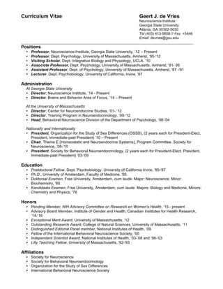 Curriculum Vitae Geert J. de Vries
Neuroscience Institute
Georgia State University    
Atlanta, GA 30302-5030
Tel (403) 413-5658 // Fax. +5446
Email: devries@gsu.edu
_________________________________________________________________________________
Positions
• Professor, Neuroscience Institute, Georgia State University, ’12 – Present
• Professor, Dept. Psychology, University of Massachusetts, Amherst, ‘95-‘12
• Visiting Scholar, Dept. Integrative Biology and Physiology, UCLA, ‘10
• Associate Professor, Dept. Psychology, University of Massachusetts, Amherst, '91- 95
• Assistant Professor, Dept. of Psychology, University of Massachusetts, Amherst, '87 -'91
• Lecturer, Dept. Psychobiology, University of California, Irvine, '87
Administration
At Georgia State University
• Director, Neuroscience Institute, ’14 - Present
• Director, Brains and Behavior Area of Focus, ’14 – Present
At the University of Massachusetts
• Director, Center for Neuroendocrine Studies, ’01- ‘12
• Director, Training Program in Neuroendocrinology, ’00-‘12
• Head, Behavioral Neuroscience Division of the Department of Psychology, ‘98-’04
Nationally and Internationally
• President, Organization for the Study of Sex Differences (OSSD), (2 years each for President-Elect,
President, Immediate-past President) ’10 – Present
• Chair, Theme E (Homeostatic and Neuroendocrine Systems), Program Committee, Society for
Neuroscience, ’08-‘10
• President, Society for Behavioral Neuroendocrinology, (2 years each for President-Elect, President,
Immediate-past President) ’03-‘09
Education
• Postdoctoral Fellow, Dept. Psychobiology, University of California Irvine, '85-'87
• Ph.D., University of Amsterdam, Faculty of Medicine, '85
• Doktoraal Examen, Free University, Amsterdam, cum laude. Major: Neuroscience, Minor:
Biochemistry, '80
• Kandidaats Examen, Free University, Amsterdam, cum laude. Majors: Biology and Medicine, Minors:
Chemistry and Physics, '76
Honors
• Pending Member, NIH Advisory Committee on Research on Women's Health, ’15 - present
• Advisory Board Member, Institute of Gender and Health, Canadian Institutes for Health Research,
’14-‘16
• Exceptional Merit Award, University of Massachusetts, ‘12
• Outstanding Research Award, College of Natural Sciences, University of Massachusetts, ‘11
• Distinguished Editorial Panel member, National Institutes of Health, ‘09
• Fellow of the International Behavioral Neuroscience Society, '00
• Independent Scientist Award, National Institutes of Health, ‘03-’08 and ’98-‘03
• Lilly Teaching Fellow, University of Massachusetts, '92-'93
Affiliations
• Society for Neuroscience
• Society for Behavioral Neuroendocrinology
• Organization for the Study of Sex Differences
• International Behavioral Neuroscience Society
 