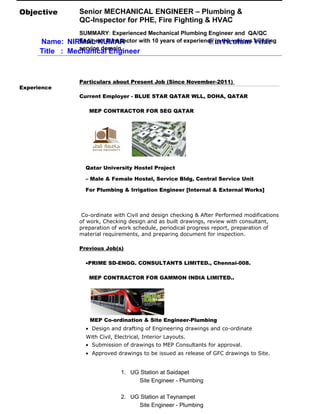 Name: NIRMAL KUMAR Curriculum Vitae
Title : Mechanical Engineer
Objective Senior MECHANICAL ENGINEER – Plumbing &
QC-Inspector for PHE, Fire Fighting & HVAC
SUMMARY: Experienced Mechanical Plumbing Engineer and QA/QC
Engineer & Inspector with 10 years of experience in the various building
service domain.
Experience
Particulars about Present Job (Since November-2011)
Current Employer - BLUE STAR QATAR WLL, DOHA, QATAR
MEP CONTRACTOR FOR SEG QATAR
Qatar University Hostel Project
– Male & Female Hostel, Service Bldg, Central Service Unit
For Plumbing & Irrigation Engineer [Internal & External Works]
Co-ordinate with Civil and design checking & After Performed modifications
of work, Checking design and as built drawings, review with consultant,
preparation of work schedule, periodical progress report, preparation of
material requirements, and preparing document for inspection.
Previous Job(s)
•PRIME SD-ENGG. CONSULTANTS LIMITED., Chennai-008.
MEP CONTRACTOR FOR GAMMON INDIA LIMITED..
MEP Co-ordination & Site Engineer-Plumbing
• Design and drafting of Engineering drawings and co-ordinate
With Civil, Electrical, Interior Layouts.
• Submission of drawings to MEP Consultants for approval.
• Approved drawings to be issued as release of GFC drawings to Site.
1. UG Station at Saidapet
Site Engineer - Plumbing
2. UG Station at Teynampet
Site Engineer - Plumbing
 
