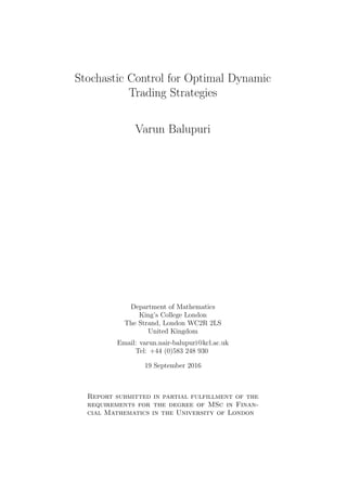 Stochastic Control for Optimal Dynamic
Trading Strategies
Varun Balupuri
Department of Mathematics
King’s College London
The Strand, London WC2R 2LS
United Kingdom
Email: varun.nair-balupuri@kcl.ac.uk
Tel: +44 (0)583 248 930
19 September 2016
Report submitted in partial fulfillment of the
requirements for the degree of MSc in Finan-
cial Mathematics in the University of London
 