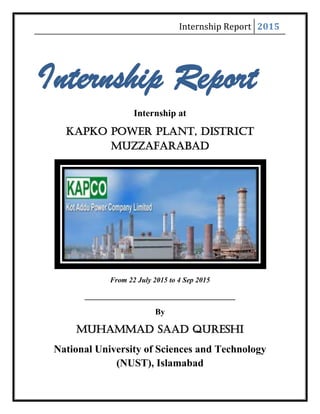 Internship Report 2015
Internship Report
Internship at
Kapko Power Plant, District
Muzzafarabad
From 22 July 2015 to 4 Sep 2015
____________________________________
By
Muhammad Saad Qureshi
National University of Sciences and Technology
(NUST), Islamabad
 