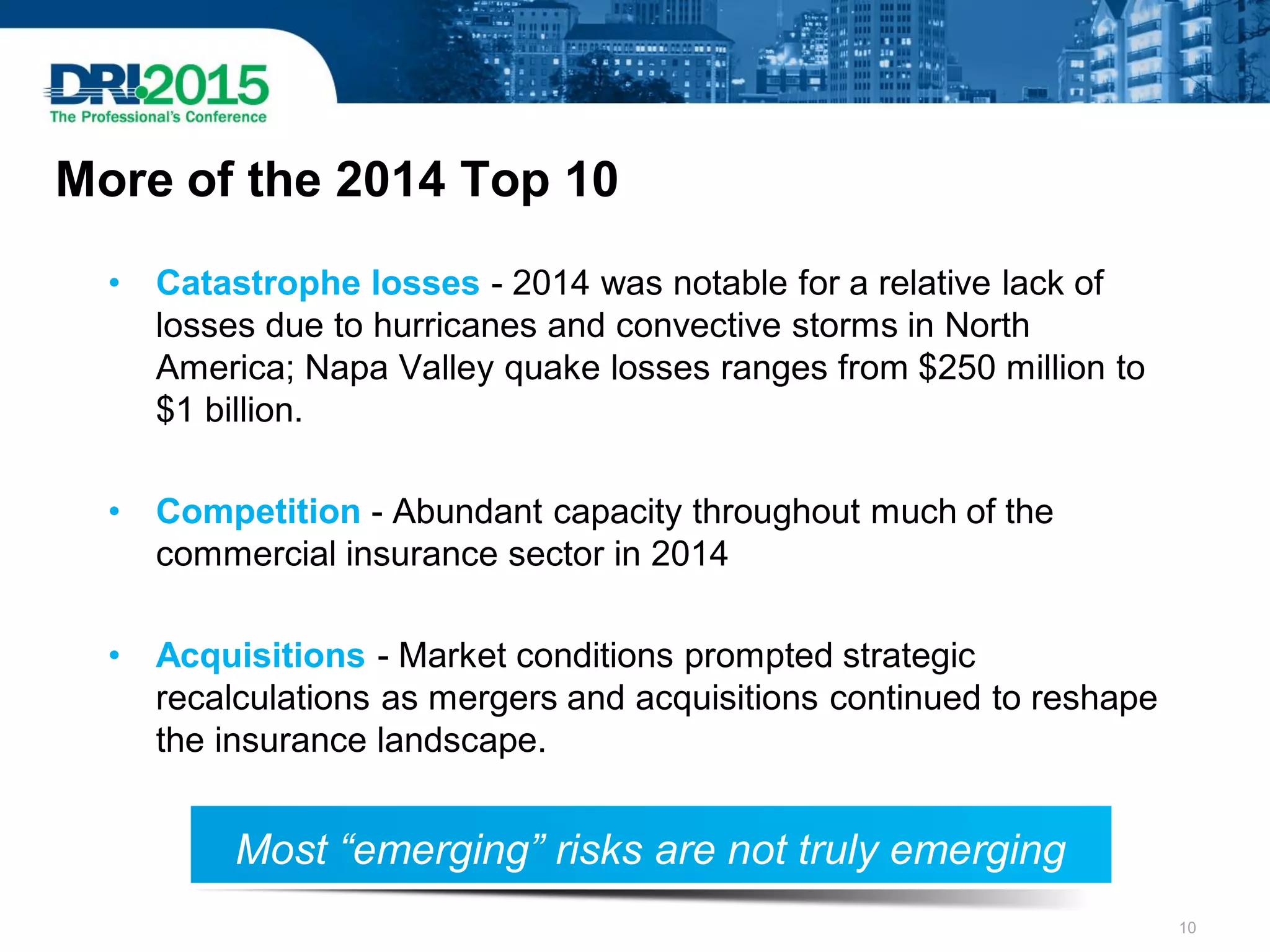 More of the 2014 Top 10
• Catastrophe losses - 2014 was notable for a relative lack of
losses due to hurricanes and convective storms in North
America; Napa Valley quake losses ranges from $250 million to
$1 billion.
• Competition - Abundant capacity throughout much of the
commercial insurance sector in 2014
• Acquisitions - Market conditions prompted strategic
recalculations as mergers and acquisitions continued to reshape
the insurance landscape.
Most “emerging” risks are not truly emerging
10
 