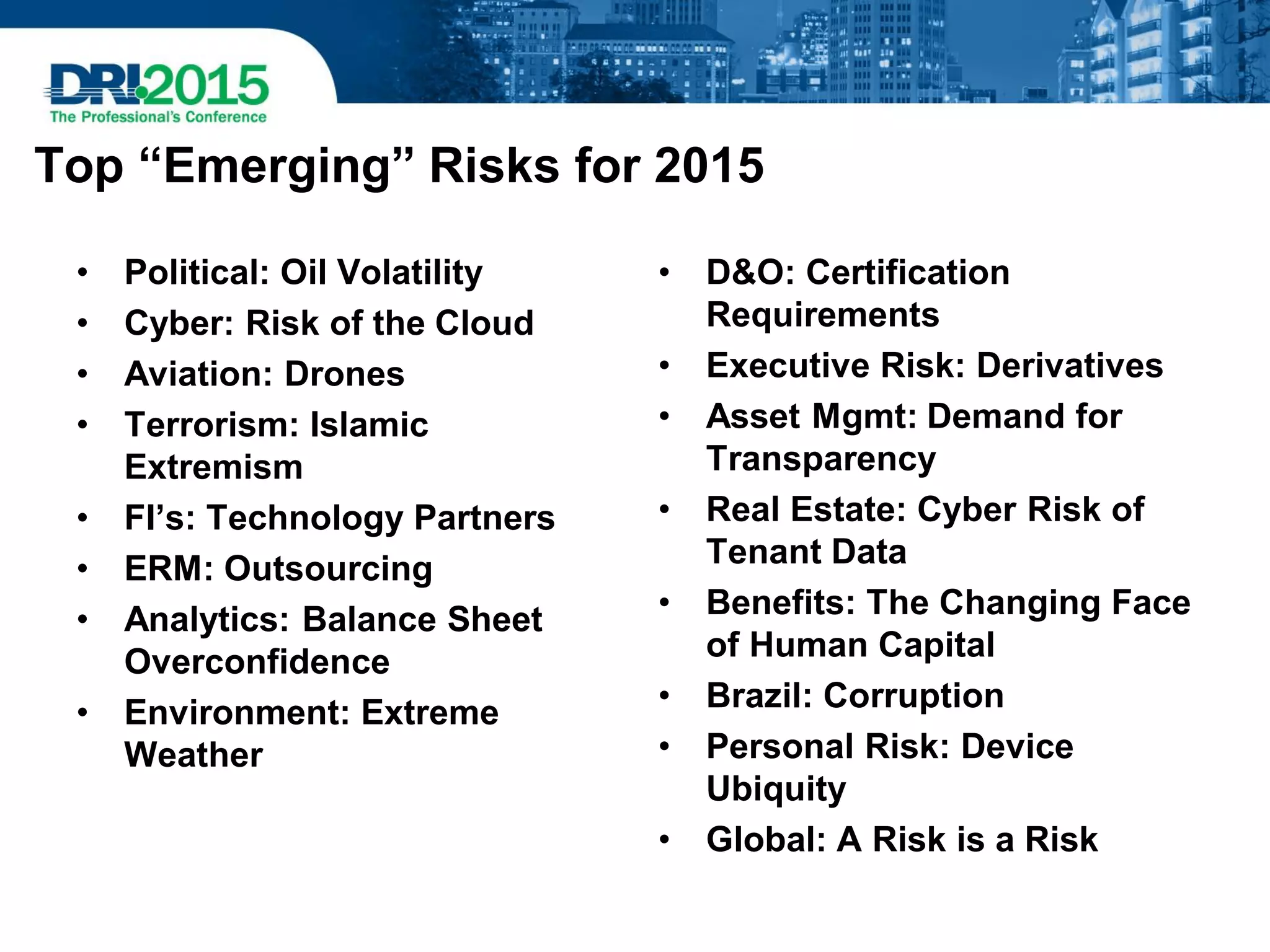 Top “Emerging” Risks for 2015
• Political: Oil Volatility
• Cyber: Risk of the Cloud
• Aviation: Drones
• Terrorism: Islamic
Extremism
• FI’s: Technology Partners
• ERM: Outsourcing
• Analytics: Balance Sheet
Overconfidence
• Environment: Extreme
Weather
• D&O: Certification
Requirements
• Executive Risk: Derivatives
• Asset Mgmt: Demand for
Transparency
• Real Estate: Cyber Risk of
Tenant Data
• Benefits: The Changing Face
of Human Capital
• Brazil: Corruption
• Personal Risk: Device
Ubiquity
• Global: A Risk is a Risk
 