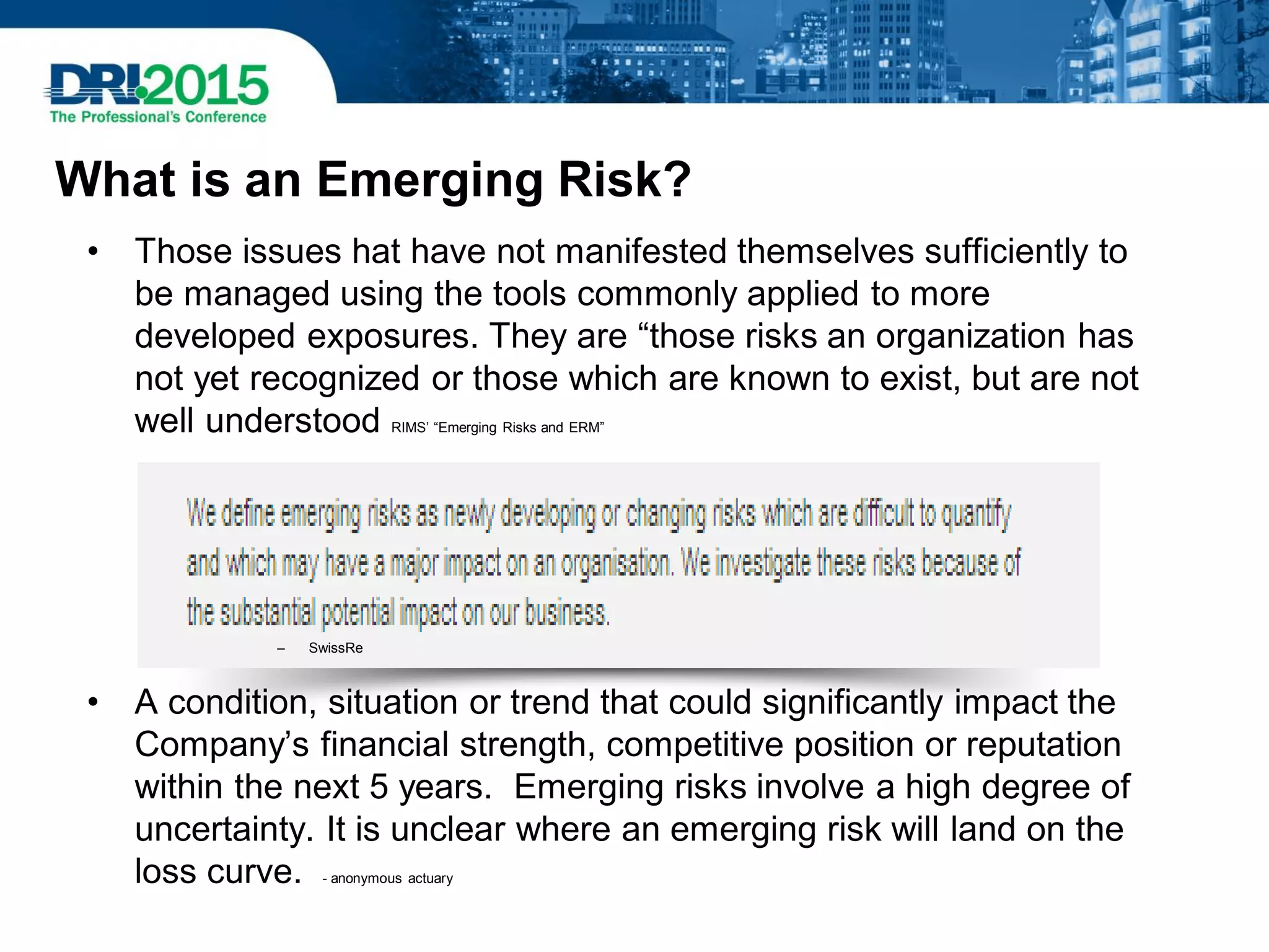 What is an Emerging Risk?
• Those issues hat have not manifested themselves sufficiently to
be managed using the tools commonly applied to more
developed exposures. They are “those risks an organization has
not yet recognized or those which are known to exist, but are not
well understood RIMS’ “Emerging Risks and ERM”
– SwissRe
• A condition, situation or trend that could significantly impact the
Company’s financial strength, competitive position or reputation
within the next 5 years. Emerging risks involve a high degree of
uncertainty. It is unclear where an emerging risk will land on the
loss curve. - anonymous actuary
 