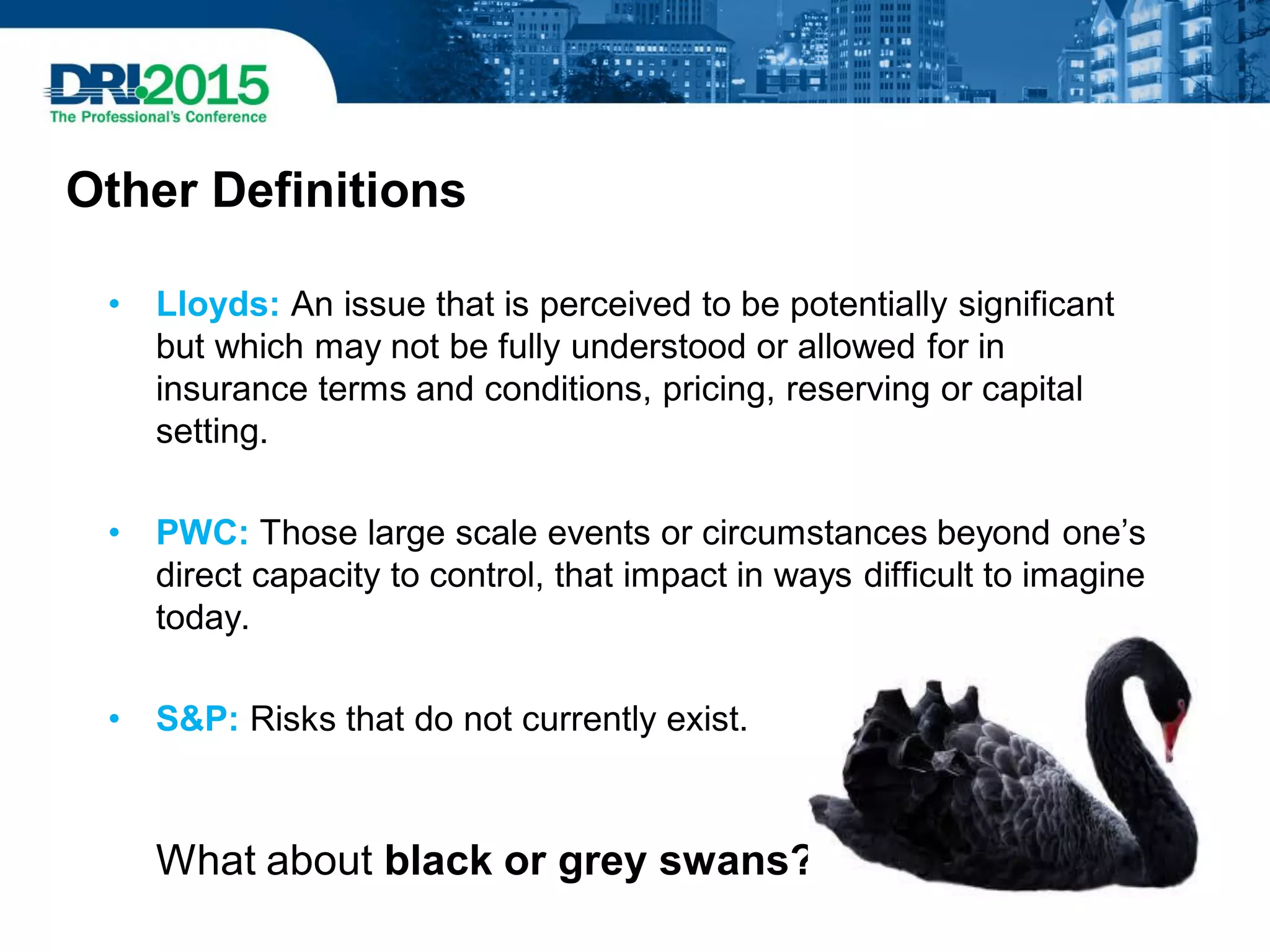Other Definitions
• Lloyds: An issue that is perceived to be potentially significant
but which may not be fully understood or allowed for in
insurance terms and conditions, pricing, reserving or capital
setting.
• PWC: Those large scale events or circumstances beyond one’s
direct capacity to control, that impact in ways difficult to imagine
today.
• S&P: Risks that do not currently exist.
What about black or grey swans?
 